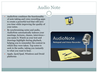 Audio Note
 AudioNote combines the functionality
of note-taking and voice recording apps
to create a powerful tool that will save
you time while improving the quality of
your notes.
 By synchronizing notes and audio,
AudioNote automatically indexes your
meetings, lectures, classes, interviews—
you name it. Watch as your text and
drawings highlight during playback,
helping you to remember the context in
which they were taken. Tap notes to
seek in the audio, taking you instantly
to what you want to hear.
 Apple, Ipod/Ipad, Windows and Droid
platforms
 