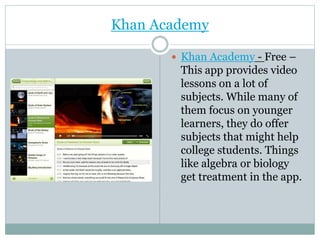Khan Academy
 Khan Academy - Free –
This app provides video
lessons on a lot of
subjects. While many of
them focus on younger
learners, they do offer
subjects that might help
college students. Things
like algebra or biology
get treatment in the app.
 