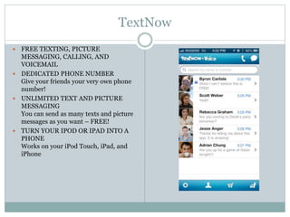 TextNow
 FREE TEXTING, PICTURE
MESSAGING, CALLING, AND
VOICEMAIL
 DEDICATED PHONE NUMBER
Give your friends your very own phone
number!
 UNLIMITED TEXT AND PICTURE
MESSAGING
You can send as many texts and picture
messages as you want – FREE!
 TURN YOUR IPOD OR IPAD INTO A
PHONE
Works on your iPod Touch, iPad, and
iPhone
 