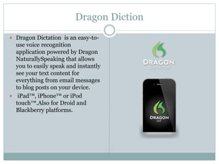 Dragon Diction
 Dragon Dictation is an easy-to-
use voice recognition
application powered by Dragon
NaturallySpeaking that allows
you to easily speak and instantly
see your text content for
everything from email messages
to blog posts on your device.
 iPad™, iPhone™ or iPod
touch™.Also for Droid and
Blackberry platforms.
 