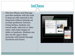 inClass
 This free iPhone and iPad app
provides students with the tools
to keep up with material in the
classroom without missing out
on their professors' lectures.
Using inClass, students can
record audio, take text or video
notes, and create images of
slides or handouts. Students can
also use the app to share
materials with friends through
Facebook and iTunes.
 