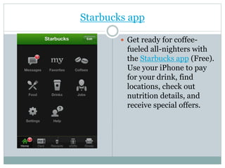 Starbucks app
 Get ready for coffee-
fueled all-nighters with
the Starbucks app (Free).
Use your iPhone to pay
for your drink, find
locations, check out
nutrition details, and
receive special offers.
 