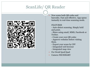 ScanLife/ QR Reader
 Now scans both QR codes and
barcodes. Fast and effective. App opens
instantly in real-time scanning mode.
FEATURES
- Auto-detect scanning. Simply hold
and point.
- Share using email, MMS, Facebook or
Twitter.
- Create your own QR codes
- Approve websites before visiting
them.
- Export your scans by CSV
- Integrated web browser
- Integrated map view
 For Droid Ipod/Ipad
 Camera NECESSARY
 