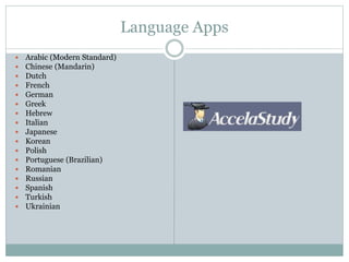 Language Apps
 Arabic (Modern Standard)
 Chinese (Mandarin)
 Dutch
 French
 German
 Greek
 Hebrew
 Italian
 Japanese
 Korean
 Polish
 Portuguese (Brazilian)
 Romanian
 Russian
 Spanish
 Turkish
 Ukrainian
 
