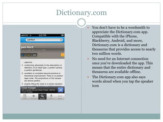 Dictionary.com
 You don't have to be a wordsmith to
appreciate the Dictionary.com app.
Compatible with the iPhone,
Blackberry, Android, and more,
Dictionary.com is a dictionary and
thesaurus that provides access to nearly
two million words.
 No need for an Internet connection
once you've downloaded the app. This
means that the entire dictionary and
thesaurus are available offline.
 The Dictionary.com app also says
words aloud when you tap the speaker
icon
 