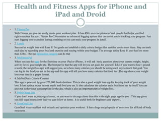 Health and Fitness Apps for iPhone and
iPad and Droid
 1. Fitness Pro
With Fitness pro you can easily create your workout plan . It has 450+ exercise photos of real people that helps you find
right exercises for you . Fitness Pro 2.0 contains an advanced logging system that can assist you in tracking your progress. Just
start logging your exercises during a training so you can track your progress in detail.
 2. LoseIt
Succeed at weight loss with Lose It! Set goals and establish a daily calorie budget that enables you to meet them. Stay on track
each day by recording your food and exercise and staying within your budget. The average active Lose It! user has lost more
than 12lbs . I bet no liposuction surgeon can do that
 3. MyFitnessPal
When you use this app for the first time on your iPad or iPhone , it will ask basic question about your current weight, height,
activity level, goal weight etc. The best part is that the app will let you set goals for yourself. Like if you want to lose 1 pound
a week, the weight loss app will suggest you, as to how many calories you should be eating each day to reach that goal. You
can log in the food you eat in the app and this app will tell you how many calories that food has .The app shows your weight
loss over time in a graph format.
 4. MyNetDiary Calorie Counter
This app is powered by great 225,000 foods database. This is also a good weight loss app for keeping track of your weight
loss. It has a place to put in your meals and food you eat. It also calculates the calories each food item has by itself.You can
also put in the water consumption for the day, which is also an important part of weight loss.
 5. Prêt-à-Yoga Lite
If you don’t want to join yoga classes , or you want to do yoga alone then this is the right yoga app for you . This app gives
you full yoga instructions that you can follow at home . It is useful both for beginners and experts .
 6. GymGoal Lite
GymGoal is an excellent tool to track and optimize your workout . It has a huge encyclopedia of exercises for all kind of body
structures .
 