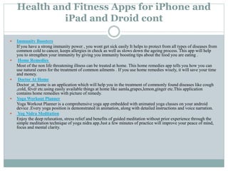 Health and Fitness Apps for iPhone and
iPad and Droid cont
 Immunity Boosters
If you have a strong immunity power , you wont get sick easily It helps to protect from all types of diseases from
common cold to cancer, keeps allergies in check as well as slows down the ageing process. This app will help
you to strengthen your immunity by giving you immunity boosting tips about the food you are eating .
 Home Remedies
Most of the non life threatening illness can be treated at home. This home remedies app tells you how you can
use natural cures for the treatment of common ailments . If you use home remedies wisely, it will save your time
and money.
 Doctor At Home
Doctor_at_home is an application which will help you in the treatment of commonly found diseases like cough
,cold, fever etc.using easily available things at home like aamla,grapes,lemon,ginger etc.This application
contains home remedies with picture of remedy.
 Yoga Workout Planner
Yoga Workout Planner is a comprehensive yoga app embedded with animated yoga classes on your android
device .Every yoga position is demonstrated in animation, along with detailed instructions and voice narration.
 Yog Nidra Meditation
Enjoy the deep relaxation, stress relief and benefits of guided meditation without prior experience through the
simple meditation technique of yoga nidra app.Just a few minutes of practice will improve your peace of mind,
focus and mental clarity.
 