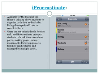 iProcrastinate:
 Available for the Mac and the
iPhone, this app allows students to
organize to-do lists and tasks by
listing the steps it will take to
complete them.
 Users can set priority levels for each
task, and iProcrastinate prompts
students to break them down into
parts—making projects more
manageable. For group projects,
task lists can be shared and
managed by multiple users..
 