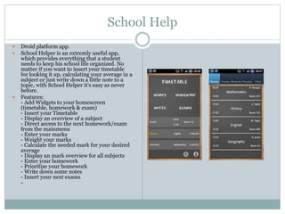School Help
 Droid platform app.
 School Helper is an extremly useful app,
which provides everything that a student
needs to keep his school life organized. No
matter if you want to insert your timetable
for looking it up, calculating your average in a
subject or just write down a little note to a
topic, with School Helper it's easy as never
before.
 Features:
- Add Widgets to your homescreen
(timetable, homework & exam)
- Insert your Timetable
- Display an overview of a subject
- Direct access to the next homework/exam
from the mainmenu
- Enter your marks
- Weight your marks
- Calculate the needed mark for your desired
average
- Display an mark overview for all subjects
- Enter your homework
- Prioritize your homework
- Write down some notes
- Insert your next exams
-
 