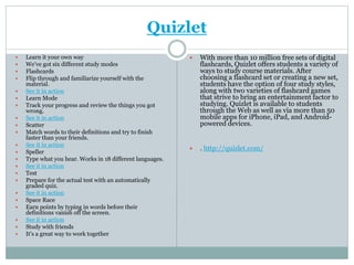 Quizlet
 Learn it your own way
 We’ve got six different study modes
 Flashcards
 Flip through and familiarize yourself with the
material.
 See it in action
 Learn Mode
 Track your progress and review the things you got
wrong.
 See it in action
 Scatter
 Match words to their definitions and try to finish
faster than your friends.
 See it in action
 Speller
 Type what you hear. Works in 18 different languages.
 See it in action
 Test
 Prepare for the actual test with an automatically
graded quiz.
 See it in action
 Space Race
 Earn points by typing in words before their
definitions vanish off the screen.
 See it in action
 Study with friends
 It's a great way to work together
 With more than 10 million free sets of digital
flashcards, Quizlet offers students a variety of
ways to study course materials. After
choosing a flashcard set or creating a new set,
students have the option of four study styles,
along with two varieties of flashcard games
that strive to bring an entertainment factor to
studying. Quizlet is available to students
through the Web as well as via more than 50
mobile apps for iPhone, iPad, and Android-
powered devices.
 . http://quizlet.com/
 
