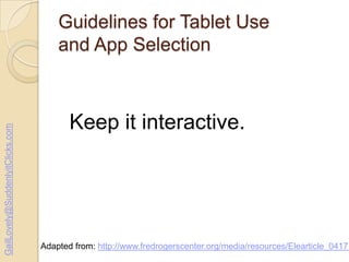 GailLovely@SuddenlyitClicks.com

Guidelines for Tablet Use
and App Selection

Keep it interactive.

Adapted from: http://www.fredrogerscenter.org/media/resources/Elearticle_04171

 