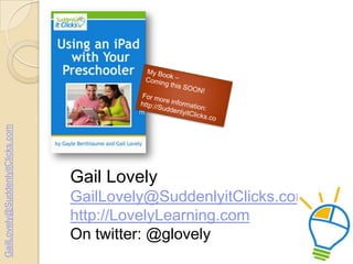 GailLovely@SuddenlyitClicks.com

Gail Lovely
GailLovely@SuddenlyitClicks.com
http://LovelyLearning.com
On twitter: @glovely

 