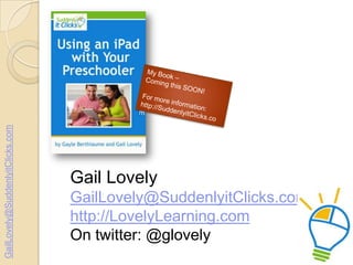 GailLovely@SuddenlyitClicks.com

Gail Lovely
GailLovely@SuddenlyitClicks.com
http://LovelyLearning.com
On twitter: @glovel...