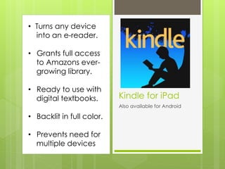 Kindle for iPad
Also available for Android
• Turns any device
into an e-reader.
• Grants full access
to Amazons ever-
growing library.
• Ready to use with
digital textbooks.
• Backlit in full color.
• Prevents need for
multiple devices
 