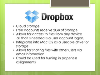 • Cloud Storage
• Free accounts receive 2GB of Storage
• Allows for access to files from any device
all that is needed is a user account logon.
• Integrates into Mac OS as a useable drive for
storage
• Allows for sharing files with other users via
email information
• Could be used for turning in paperless
assignments
 