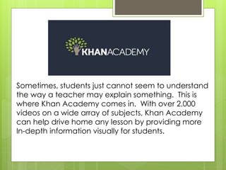 Sometimes, students just cannot seem to understand
the way a teacher may explain something. This is
where Khan Academy comes in. With over 2,000
videos on a wide array of subjects, Khan Academy
can help drive home any lesson by providing more
In-depth information visually for students.
 