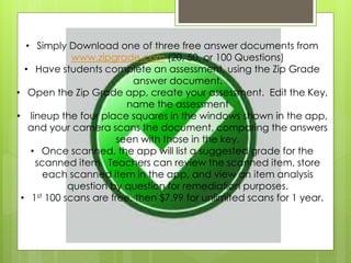 • Simply Download one of three free answer documents from
www.zipgrade.com (20, 50, or 100 Questions)
• Have students complete an assessment, using the Zip Grade
answer document.
• Open the Zip Grade app, create your assessment. Edit the Key,
name the assessment
• lineup the four place squares in the windows shown in the app,
and your camera scans the document, comparing the answers
seen with those in the key.
• Once scanned, the app will list a suggested grade for the
scanned item. Teachers can review the scanned item, store
each scanned item in the app, and view an item analysis
question by question for remediation purposes.
• 1st 100 scans are free, then $7.99 for unlimited scans for 1 year.
 