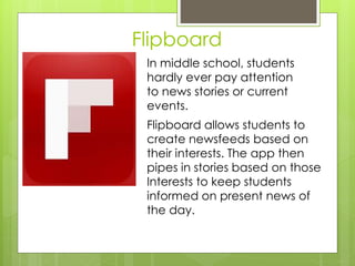 Flipboard
In middle school, students
hardly ever pay attention
to news stories or current
events.
Flipboard allows students to
create newsfeeds based on
their interests. The app then
pipes in stories based on those
Interests to keep students
informed on present news of
the day.
 