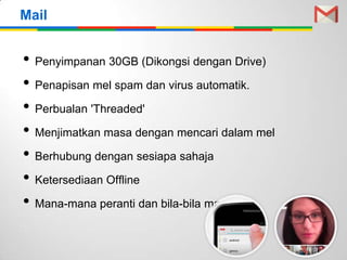 • Penyimpanan 30GB (Dikongsi dengan Drive)
• Penapisan mel spam dan virus automatik.
• Perbualan 'Threaded'
• Menjimatkan masa dengan mencari dalam mel
• Berhubung dengan sesiapa sahaja
• Ketersediaan Offline
• Mana-mana peranti dan bila-bila masa
Mail
 