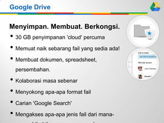 Menyimpan. Membuat. Berkongsi.
• 30 GB penyimpanan 'cloud' percuma
• Memuat naik sebarang fail yang sedia ada!
• Membuat dokumen, spreadsheet,
persembahan.
• Kolaborasi masa sebenar
• Menyokong apa-apa format fail
• Carian 'Google Search'
• Mengakses apa-apa jenis fail dari mana-
Google Drive
 