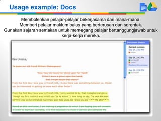 Usage example: Docs
Membolehkan pelajar-pelajar bekerjasama dari mana-mana.
Memberi pelajar maklum balas yang berterusan dan serentak.
Gunakan sejarah semakan untuk memegang pelajar bertanggungjawab untuk
kerja-kerja mereka.
 
