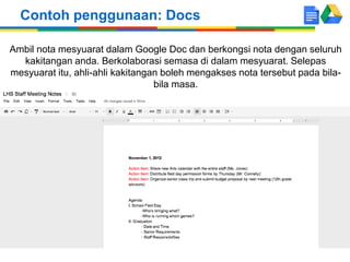 Ambil nota mesyuarat dalam Google Doc dan berkongsi nota dengan seluruh
kakitangan anda. Berkolaborasi semasa di dalam mesyuarat. Selepas
mesyuarat itu, ahli-ahli kakitangan boleh mengakses nota tersebut pada bila-
bila masa.
Contoh penggunaan: Docs
 