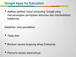 Google Apps for Education

• Aplikasi-aplikasi 'cloud computing' Google yang
menyenangkan penciptaan dokumen dan membolehkan
kolaborasi.
Kelebihan versi pendidikan:

• Tiada iklan

• Bantuan secara langsung tahap Enterprise
• Percuma secara sepenuhnya

 