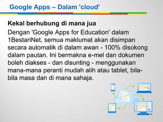 Google Apps – Dalam 'cloud'
Kekal berhubung di mana jua
Dengan 'Google Apps for Education' dalam
1BestariNet, semua maklumat akan disimpan
secara automatik di dalam awan - 100% disokong
dalam pautan. Ini bermakna e-mel dan dokumen
boleh diakses - dan disunting - menggunakan
mana-mana peranti mudah alih atau tablet, bilabila masa dan di mana sahaja.

 
