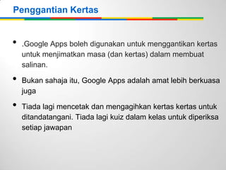 Penggantian Kertas

•
•
•

.Google Apps boleh digunakan untuk menggantikan kertas
untuk menjimatkan masa (dan kertas) dalam membuat
salinan.
Bukan sahaja itu, Google Apps adalah amat lebih berkuasa
juga
Tiada lagi mencetak dan mengagihkan kertas kertas untuk
ditandatangani. Tiada lagi kuiz dalam kelas untuk diperiksa
setiap jawapan

 