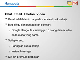 Hangouts
Chat. Email. Telefon. Video.

• Gmail adalah lebih daripada mel elektronik sahaja
• Bagi cikgu dan pentadbiran sekolah:
o

Google Hangouts - sehingga 10 orang dalam video
pada masa yang sama!

• Setiap orang:
o

Panggilan suara sahaja

o

Instant Message

• Ciri-ciri premium berbayar

 
