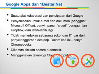 Google Apps dan 1BestariNet

•
•
•
•
•

Suatu alat kolaborasi dan penciptaan dari Google
Penyelesaian untuk e-mel dan dokumen (pengganti
Microsoft Office), penyimpanan 'cloud' (penggantian
Dropbox) dan lebih-lebih lagi
Tidak memerlukan sebarang sokongan IT luar dari
penyelenggaraan desktop. Dalam kes ini - hanya
Chromebooks.
Dikemas kinikan secara automatik.
Menggunakan teknologi Cloud Computing

 