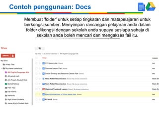 Contoh penggunaan: Docs
Membuat 'folder' untuk setiap tingkatan dan matapelajaran untuk
berkongsi sumber. Menyimpan rancangan pelajaran anda dalam
folder dikongsi dengan sekolah anda supaya sesiapa sahaja di
sekolah anda boleh mencari dan mengakses fail itu.

 