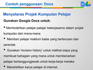 Contoh penggunaan: Docs

Menyelaras Projek Kumpulan Pelajar
Gunakan Google Docs untuk:

• Membolehkan pelajar-pelajar bekerjasama dalam projek
kumpulan dari mana-mana

•

Memberi pelajar maklum balas yang berterusan dan

serentak

•

Gunakan 'revision history' untuk melihat siapa yang

membuat bahagian yang mana untuk membenarkan
pelajar bertanggungjawab untuk kerja-kerja mereka

•

Menerbitkan karya pelajar di internet.

 