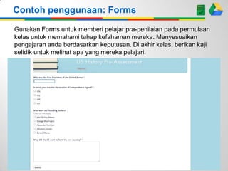 Contoh penggunaan: Forms
Gunakan Forms untuk memberi pelajar pra-penilaian pada permulaan
kelas untuk memahami tahap kefahaman mereka. Menyesuaikan
pengajaran anda berdasarkan keputusan. Di akhir kelas, berikan kaji
selidik untuk melihat apa yang mereka pelajari.

 