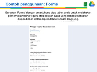 Contoh penggunaan: Forms
Gunakan 'Forms' dengan smartphone atau tablet anda untuk melakukan
pemerhatian/survey guru atau pelajar. Data yang dimasukkan akan
dikemukakan dalam Spreadsheet secara langsung.

 