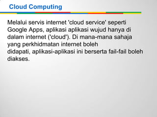 Cloud Computing
Melalui servis internet 'cloud service' seperti
Google Apps, aplikasi aplikasi wujud hanya di
dalam internet ('cloud'). Di mana-mana sahaja
yang perkhidmatan internet boleh
didapati, aplikasi-aplikasi ini berserta fail-fail boleh
diakses.

 