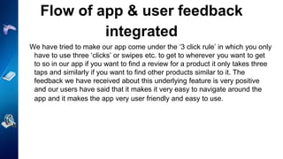 Flow of app & user feedback
integrated
We have tried to make our app come under the ‘3 click rule’ in which you only
have to use three ‘clicks’ or swipes etc. to get to wherever you want to get
to so in our app if you want to find a review for a product it only takes three
taps and similarly if you want to find other products similar to it. The
feedback we have received about this underlying feature is very positive
and our users have said that it makes it very easy to navigate around the
app and it makes the app very user friendly and easy to use.
 