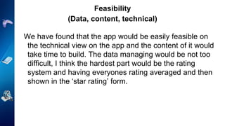 Feasibility
(Data, content, technical)
We have found that the app would be easily feasible on
the technical view on the app and the content of it would
take time to build. The data managing would be not too
difficult, I think the hardest part would be the rating
system and having everyones rating averaged and then
shown in the ‘star rating’ form.
 