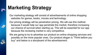 Our marketing strategy will consist of advertisements of online shopping
websites for games, books, movies and technology.
Our pricing strategy will be penetration pricing. We will use this method
because it would help our app penetrate the market, therefore increasing
our chance of survival when starting up. This will be essential for our app
because the reviewing market is very competitive.
We are going to try to advertise our product on online shopping services and
possibly on the more popular ones. Our product slogan is “Think before you
buy” and below is a storyboard of the advertisement:
Marketing Strategy
 