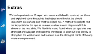 Extras
We had a professional IT expert who came and talked to us about our ideas
and explained some key points that helped us with what we should
implement into our app and what we should not. A method we used to find
out key points for the app as to make us draw a venn diagram which is
shown on the next slide. We filled this in and found where our app idea was
strongest and weakest and used this knowledge to alter our idea slightly to
strengthen the weaker area and to make sure the strongest points of the app
where more prominent.
 