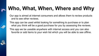 Who, What, When, Where and Why
Our app is aimed at internet consumers and allows them to review products
and to see other reviews.
This app can be used whilst looking for something to purchase or to plan
what you think will be a good purchase for you by assessing the reviews.
This app we be useable anywhere with internet access and you can also
favorite or add items to your wish list which you will be able to see offline.
 