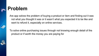 Problem
Are app solves the problem of buying a product or item and finding out it was
not what you thought it was or it wasn’t what you expected it to be like and
want to refund it, especially on online services.
To solve online purchasing issues through not knowing enough detail of the
product or if worth the money you are paying for
 
