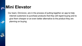 Mini Elevator
Our team, Omnicron, are in the process of putting together an app to help
internet customers to purchase products that they will regret buying and to
give them cheaper or an even better alternative to the product they are
planning on buying.
 