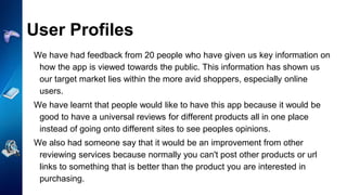 User Profiles
We have had feedback from 20 people who have given us key information on
how the app is viewed towards the public. This information has shown us
our target market lies within the more avid shoppers, especially online
users.
We have learnt that people would like to have this app because it would be
good to have a universal reviews for different products all in one place
instead of going onto different sites to see peoples opinions.
We also had someone say that it would be an improvement from other
reviewing services because normally you can't post other products or url
links to something that is better than the product you are interested in
purchasing.
 