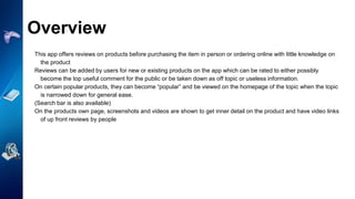 Overview
This app offers reviews on products before purchasing the item in person or ordering online with little knowledge on
the product
Reviews can be added by users for new or existing products on the app which can be rated to either possibly
become the top useful comment for the public or be taken down as off topic or useless information.
On certain popular products, they can become “popular” and be viewed on the homepage of the topic when the topic
is narrowed down for general ease.
(Search bar is also available)
On the products own page, screenshots and videos are shown to get inner detail on the product and have video links
of up front reviews by people
 