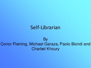 Self-Librarian
By
Conor Fleming, Michael Garaza, Paolo Biondi and
Charbel Khoury
 
