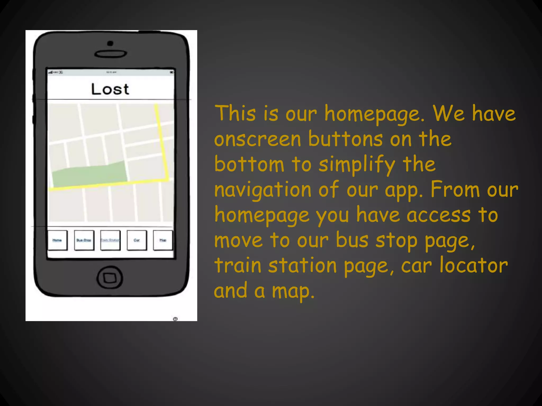 This is our homepage. We have
onscreen buttons on the
bottom to simplify the
navigation of our app. From our
homepage you have access to
move to our bus stop page,
train station page, car locator
and a map.
 