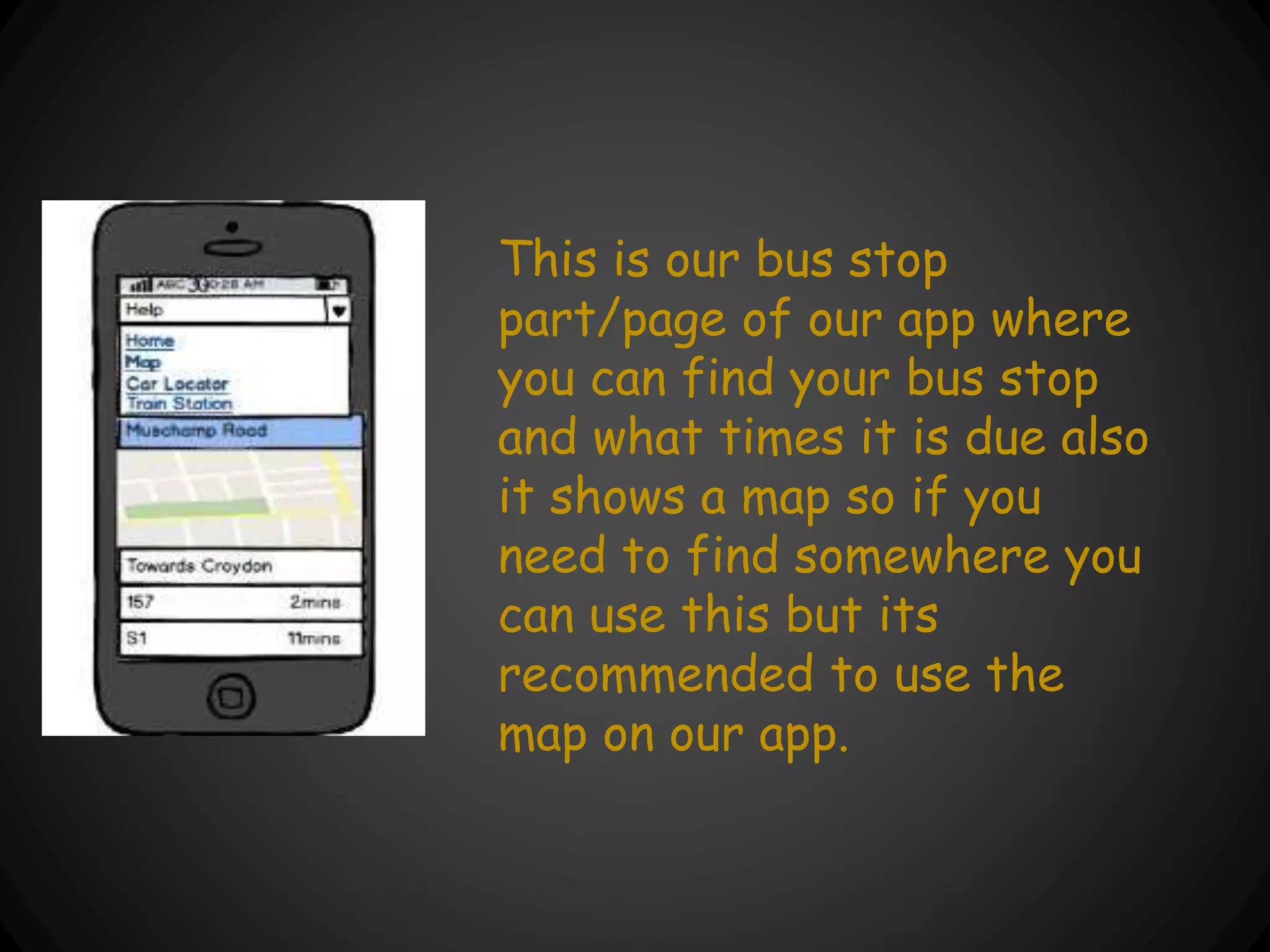 This is our bus stop
part/page of our app where
you can find your bus stop
and what times it is due also
it shows a map so if you
need to find somewhere you
can use this but its
recommended to use the
map on our app.
 