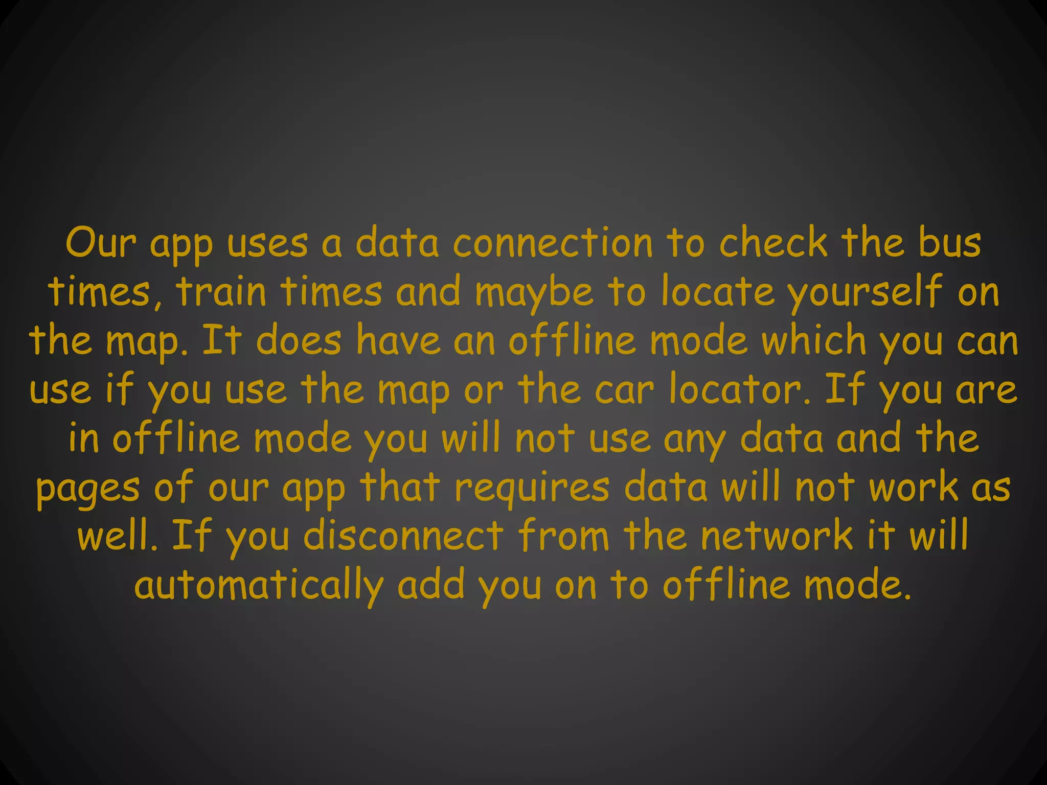 Our app uses a data connection to check the bus
times, train times and maybe to locate yourself on
the map. It does have an offline mode which you can
use if you use the map or the car locator. If you are
in offline mode you will not use any data and the
pages of our app that requires data will not work as
well. If you disconnect from the network it will
automatically add you on to offline mode.
 