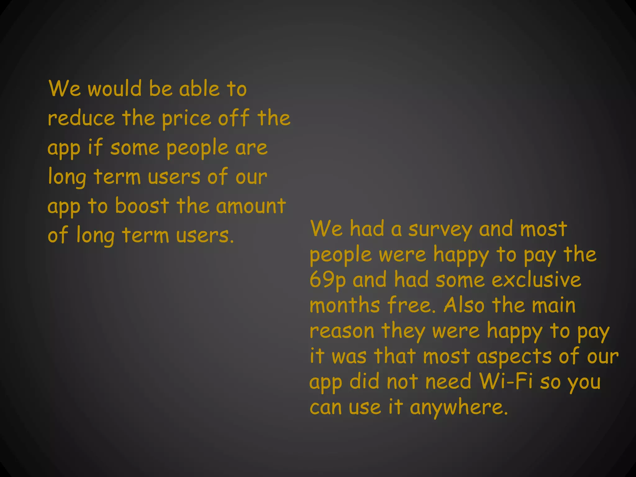 We would be able to
reduce the price off the
app if some people are
long term users of our
app to boost the amount
of long term users. We had a survey and most
people were happy to pay the
69p and had some exclusive
months free. Also the main
reason they were happy to pay
it was that most aspects of our
app did not need Wi-Fi so you
can use it anywhere.
 